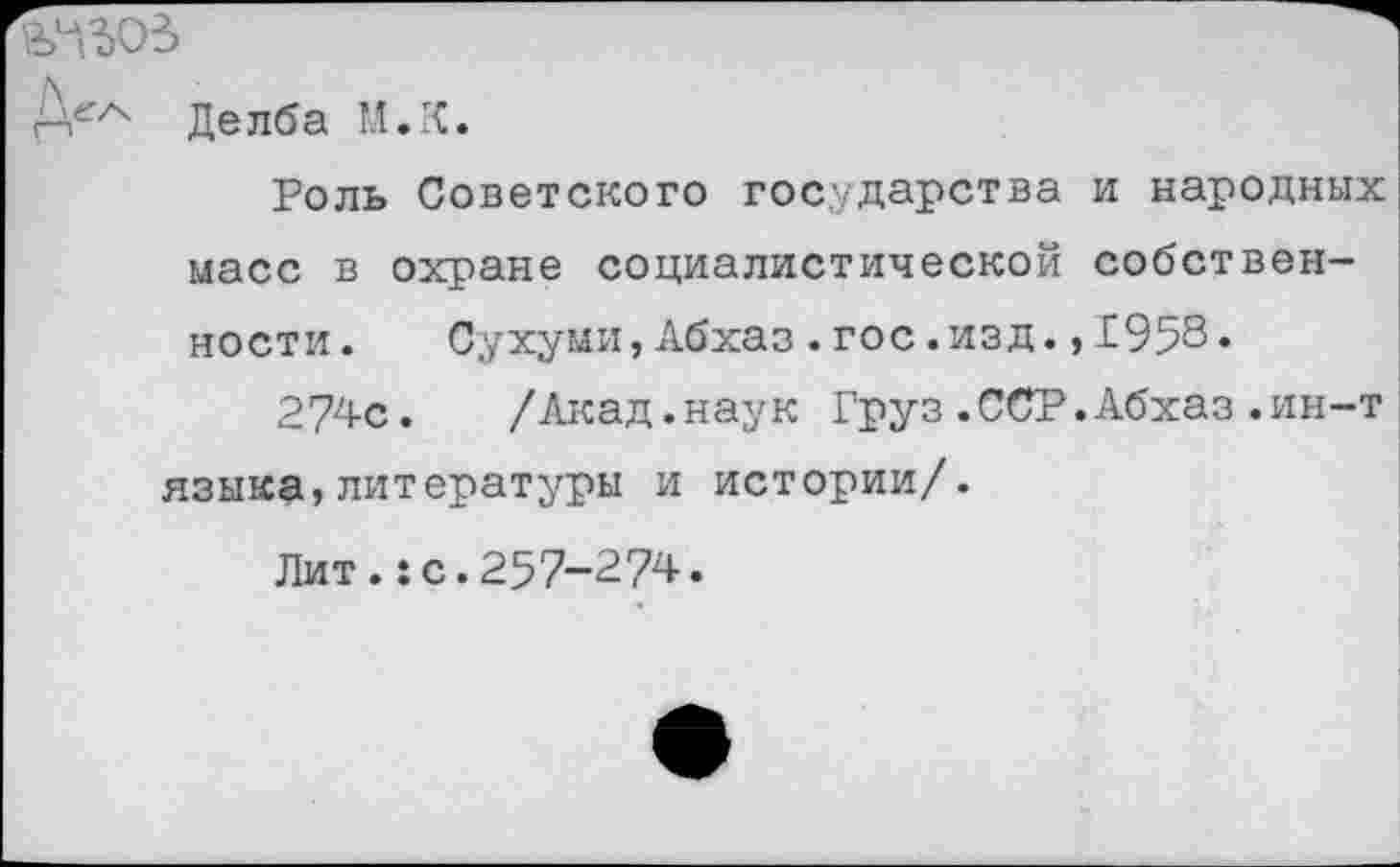 ﻿Д^ Де лба М.К.
Роль Советского государства и народных масс в охране социалистической собственности. Сухуми,Абхаз.гос.изд.,1958.
274с. /Акад.наук Груз.ССР.Абхаз.ин-т языка,литературы и истории/.
Лит.:с.257-274.